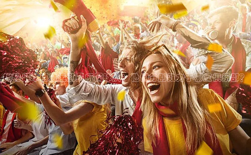 新宝GG手机版引力传媒揭秘足球明星运动员所属球队：他们分别效力于哪支俱乐部？