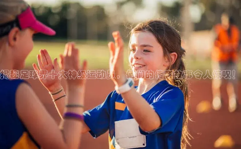 新宝gg创造奇迹官方登录入口姚记科技揭秘足球界十大神级运动员，他们的传奇故事令人惊叹！