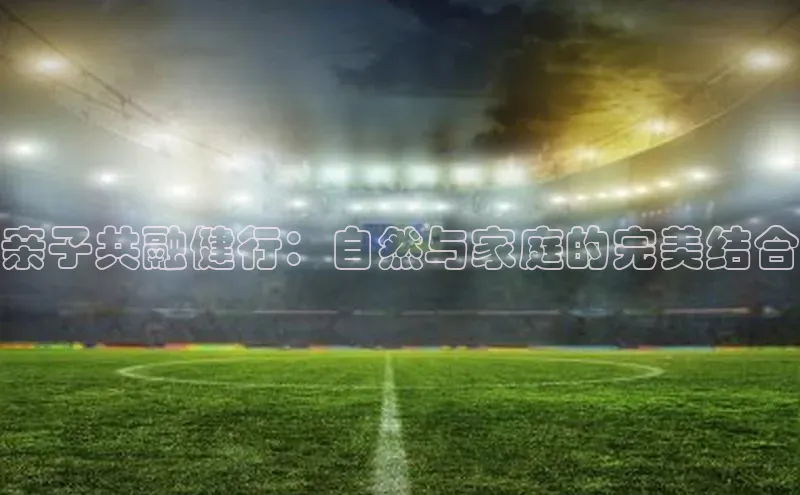 新宝网站登录入口百度搜索资源平台亲子共融健行：自然与家庭的完美结合