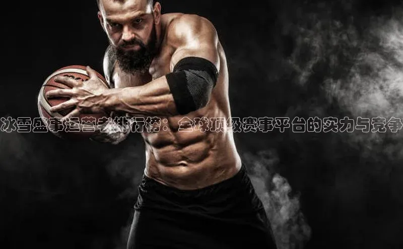 冰雪盛事运营者排行榜：全球顶级赛事平台的实力与竞争