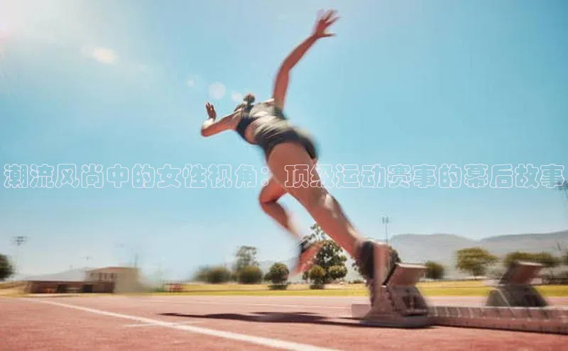 潮流风尚中的女性视角：顶级运动赛事的幕后故事