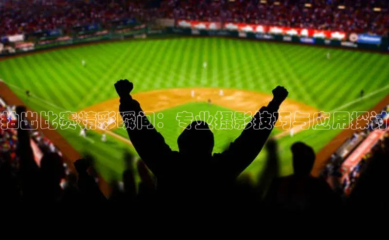 拍出比赛精彩瞬间：专业摄影技巧与应用探讨